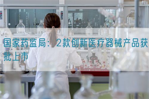 國家藥監局：2款創新醫療器械產品獲批上市(圖1)