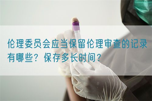 倫理委員會(huì)應(yīng)當(dāng)保留倫理審查的記錄有哪些？保存多長(zhǎng)時(shí)間？