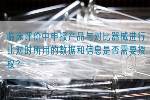 臨床評價(jià)中申報(bào)產(chǎn)品與對比器械進(jìn)行比對時(shí)所用的數(shù)據(jù)和信息是否需要授權(quán)？(圖1)