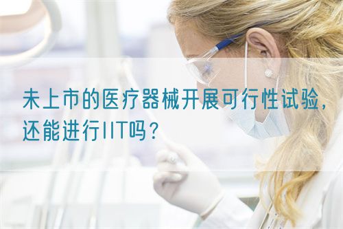 未上市的醫療器械開展可行性試驗，還能進行IIT嗎？(圖1)