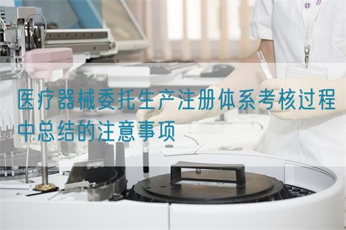 醫(yī)療器械委托生產注冊體系考核過程中總結的注意事項(圖1)