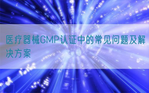 醫(yī)療器械GMP認(rèn)證中的常見(jiàn)問(wèn)題及解決方案(圖1)