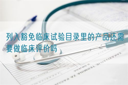 列入豁免臨床試驗目錄里的產品還需要做臨床評價嗎(圖1)