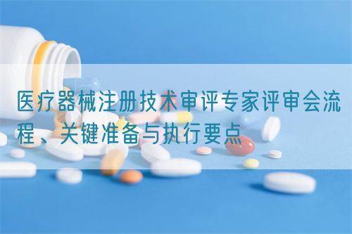 醫(yī)療器械注冊(cè)技術(shù)審評(píng)專家評(píng)審會(huì)流程、關(guān)鍵準(zhǔn)備與執(zhí)行要點(diǎn)(圖1)