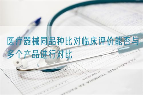 醫療器械同品種比對臨床評價能否與多個產品進行對比