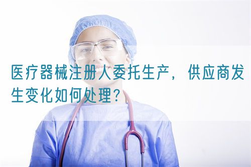 醫(yī)療器械注冊(cè)人委托生產(chǎn)，供應(yīng)商發(fā)生變化如何處理？(圖1)