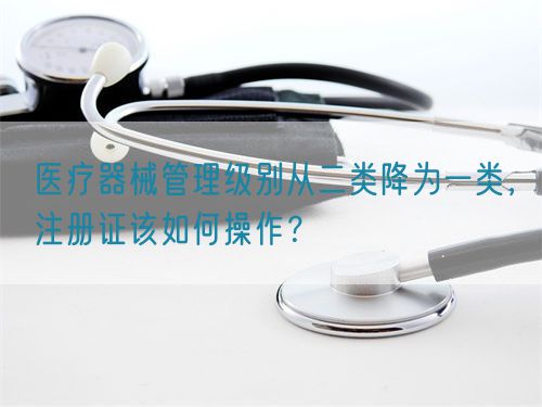 醫療器械管理級別從二類降為一類，注冊證該如何操作？(圖1)