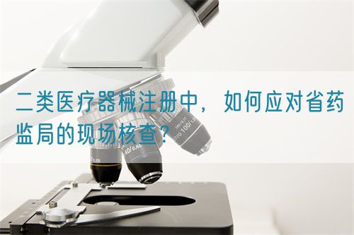 二類醫(yī)療器械注冊(cè)中，如何應(yīng)對(duì)省藥監(jiān)局的現(xiàn)場(chǎng)核查？(圖1)