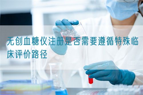 無創血糖儀注冊是否需要遵循特殊臨床評價路徑