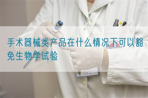 手術(shù)器械類產(chǎn)品在什么情況下可以豁免生物學(xué)試驗