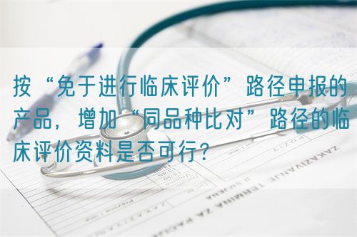 按“免于進(jìn)行臨床評價(jià)”路徑申報(bào)的產(chǎn)品，增加“同品種比對”路徑的臨床評價(jià)資料是否可行？(圖1)