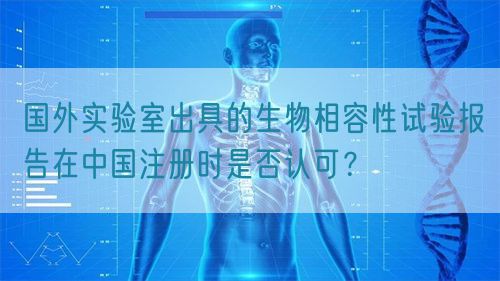 國外實驗室出具的生物相容性試驗報告在中國注冊時是否認可？(圖1)