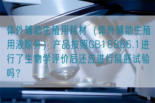 體外輔助生殖用耗材（體外輔助生殖用液除外）產(chǎn)品按照GB16886.1進行了生物學評價后還應進行鼠胚試驗嗎？(圖1)