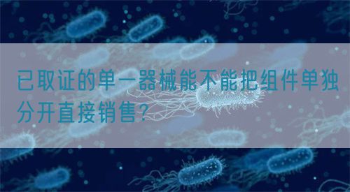 已取證的單一器械能不能把組件單獨分開直接銷售？