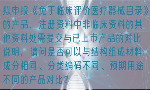 擬申報(bào)《免于臨床評(píng)價(jià)醫(yī)療器械目錄》的產(chǎn)品，注冊(cè)資料中非臨床資料的其他資料處需提交與已上市產(chǎn)品的對(duì)比說明，請(qǐng)問是否可以與結(jié)構(gòu)組成材料成分相同、分類編碼不同、預(yù)期用途不同的產(chǎn)品對(duì)比？(圖1)