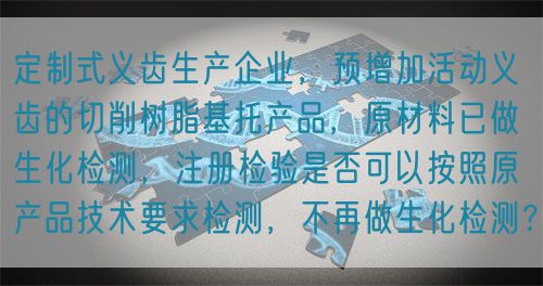 定制式義齒生產企業，預增加活動義齒的切削樹脂基托產品，原材料已做生化檢測，注冊檢驗是否可以按照原產品技術要求檢測，不再做生化檢測？(圖1)