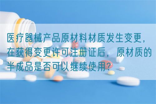 醫療器械產品原材料材質發生變更，在獲得變更許可注冊證后，原材質的半成品是否可以繼續使用？(圖1)