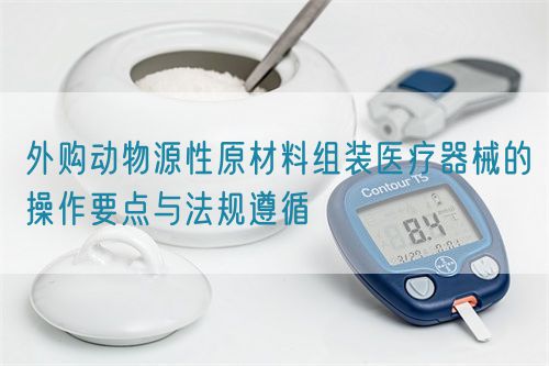 外購動物源性原材料組裝醫療器械的操作要點與法規遵循(圖1)