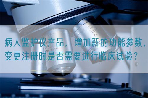 病人監(jiān)護儀產(chǎn)品，增加新的功能參數(shù)，變更注冊時是否需要進行臨床試驗？(圖1)