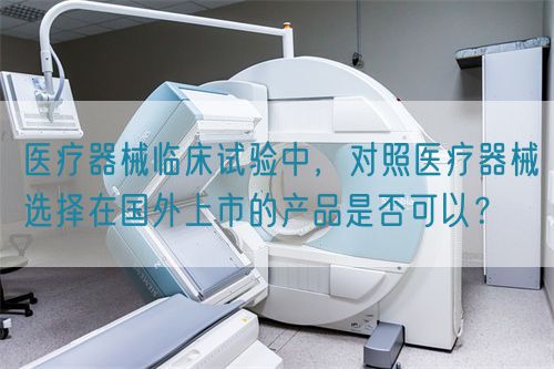 醫(yī)療器械臨床試驗(yàn)中，對(duì)照醫(yī)療器械選擇在國(guó)外上市的產(chǎn)品是否可以？(圖1)