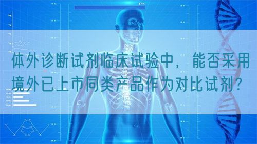 體外診斷試劑臨床試驗(yàn)中，能否采用境外已上市同類產(chǎn)品作為對比試劑？(圖1)