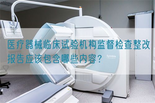 醫(yī)療器械臨床試驗(yàn)機(jī)構(gòu)監(jiān)督檢查整改報(bào)告應(yīng)該包含哪些內(nèi)容？(圖1)