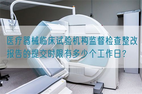 醫療器械臨床試驗機構監督檢查整改報告的提交時限有多少個工作日？(圖1)