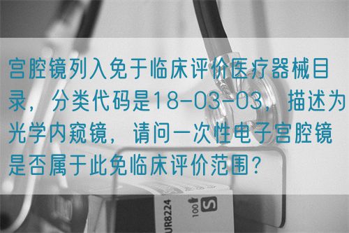 宮腔鏡列入免于臨床評(píng)價(jià)醫(yī)療器械目錄，分類代碼是18-03-03，描述為光學(xué)內(nèi)窺鏡，請(qǐng)問一次性電子宮腔鏡是否屬于此免臨床評(píng)價(jià)范圍？(圖1)