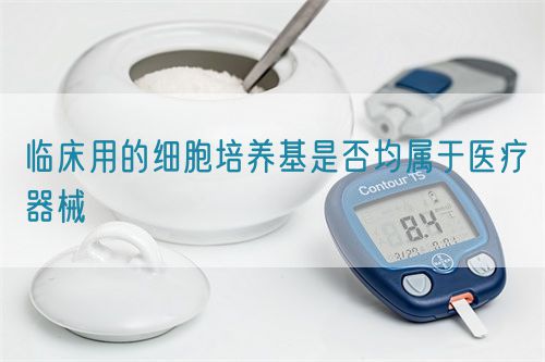 臨床用的細(xì)胞培養(yǎng)基是否均屬于醫(yī)療器械(圖1)