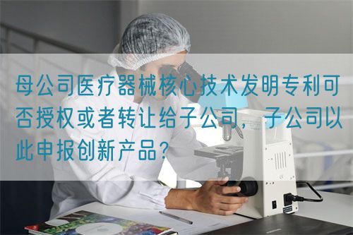 母公司醫(yī)療器械核心技術(shù)發(fā)明專(zhuān)利可否授權(quán)或者轉(zhuǎn)讓給子公司，子公司以此申報(bào)創(chuàng)新產(chǎn)品？(圖1)