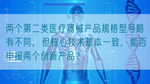 兩個第二類醫(yī)療器械產(chǎn)品規(guī)格型號略有不同，但核心技術(shù)基本一致，能否申報(bào)兩個創(chuàng)新產(chǎn)品？(圖1)