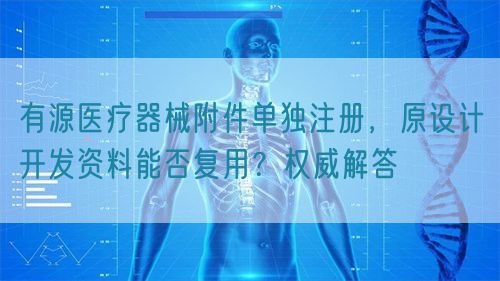 有源醫(yī)療器械附件單獨(dú)注冊(cè)，原設(shè)計(jì)開發(fā)資料能否復(fù)用？權(quán)威解答(圖1)