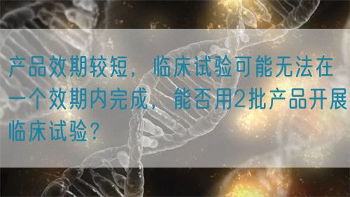 產品效期較短，臨床試驗可能無法在一個效期內完成，能否用2批產品開展臨床試驗？(圖1)