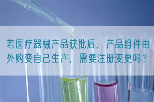 若醫(yī)療器械產(chǎn)品獲批后，產(chǎn)品組件由外購變自己生產(chǎn)，需要注冊變更嗎？