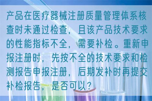 產(chǎn)品在醫(yī)療器械注冊質(zhì)量管理體系核查時未通過檢查，且該產(chǎn)品技術(shù)要求的性能指標(biāo)不全，需要補(bǔ)檢。重新申報注冊時，先按不全的技術(shù)要求和檢測報告申報注冊，后期發(fā)補(bǔ)時再提交補(bǔ)檢報告，是否可以？(圖1)