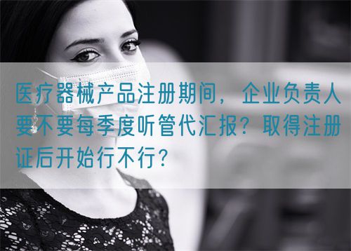 醫療器械產品注冊期間，企業負責人要不要每季度聽管代匯報？取得注冊證后開始行不行？