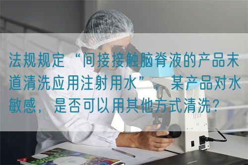 法規規定“間接接觸腦脊液的產品末道清洗應用注射用水”，某產品對水敏感，是否可以用其他方式清洗？