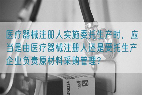 醫(yī)療器械注冊人實(shí)施委托生產(chǎn)時(shí)，應(yīng)當(dāng)是由醫(yī)療器械注冊人還是受托生產(chǎn)企業(yè)負(fù)責(zé)原材料采購管理？(圖1)