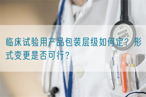 臨床試驗用產品包裝層級如何定？形式變更是否可行？(圖1)