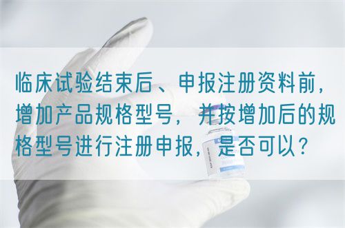 臨床試驗結束后、申報注冊資料前，增加產品規格型號，并按增加后的規格型號進行注冊申報，是否可以？(圖1)