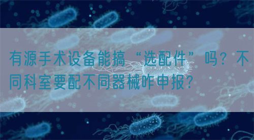 有源手術設備能搞“選配件”嗎？不同科室要配不同器械咋申報？(圖1)
