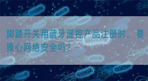 腳踏開關用藍牙遙控產品注冊時，要操心網絡安全嗎？