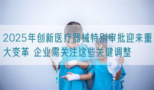 2025年創(chuàng)新醫(yī)療器械特別審批迎來(lái)重大變革 企業(yè)需關(guān)注這些關(guān)鍵調(diào)整(圖1)