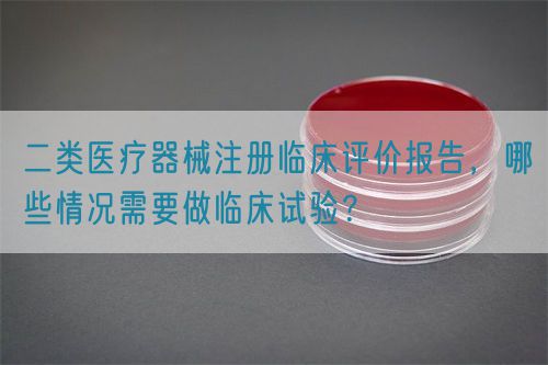 二類醫(yī)療器械注冊(cè)臨床評(píng)價(jià)報(bào)告，哪些情況需要做臨床試驗(yàn)？(圖1)