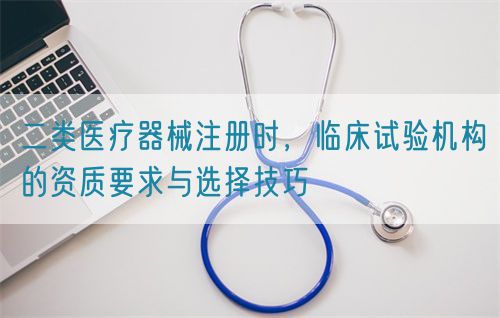二類醫療器械注冊時，臨床試驗機構的資質要求與選擇技巧(圖1)